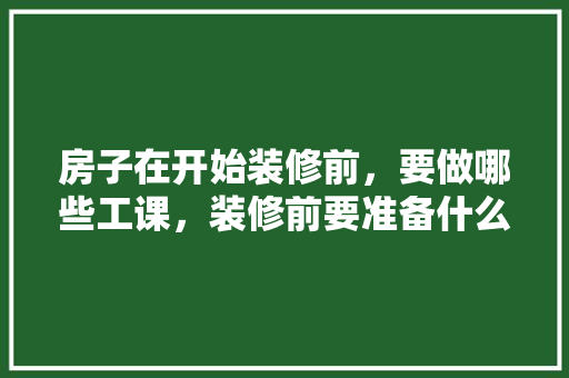 房子在开始装修前，要做哪些工课，装修前要准备什么事情。 房子在开始装修前，要做哪些工课，装修前要准备什么事情。 二手房