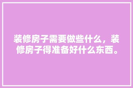 装修房子需要做些什么，装修房子得准备好什么东西。 装修房子需要做些什么，装修房子得准备好什么东西。 二手房