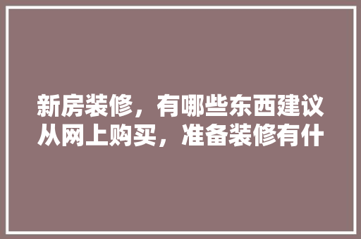 新房装修，有哪些东西建议从网上购买，准备装修有什么建议吗。 新房装修，有哪些东西建议从网上购买，准备装修有什么建议吗。 装修知识
