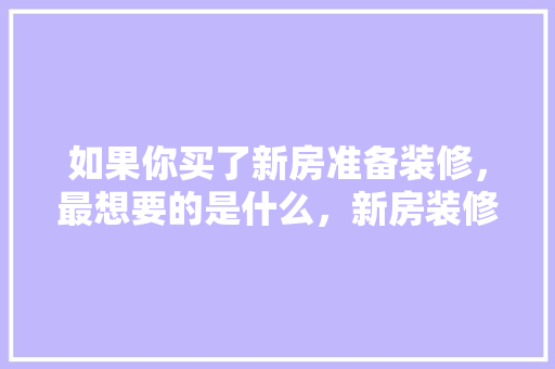 如果你买了新房准备装修，最想要的是什么，新房装修准备些什么东西。 如果你买了新房准备装修，最想要的是什么，新房装修准备些什么东西。 二手房