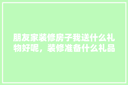 朋友家装修房子我送什么礼物好呢，装修准备什么礼品最好用呢。 朋友家装修房子我送什么礼物好呢，装修准备什么礼品最好用呢。 二手房