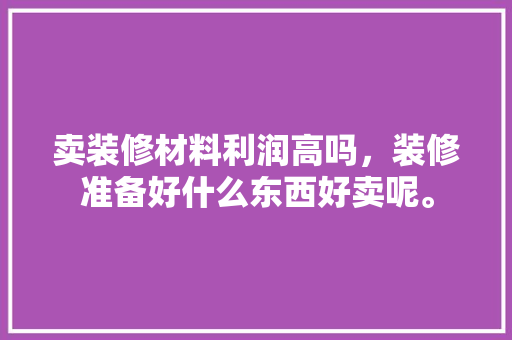 卖装修材料利润高吗，装修准备好什么东西好卖呢。 卖装修材料利润高吗，装修准备好什么东西好卖呢。 家居设计