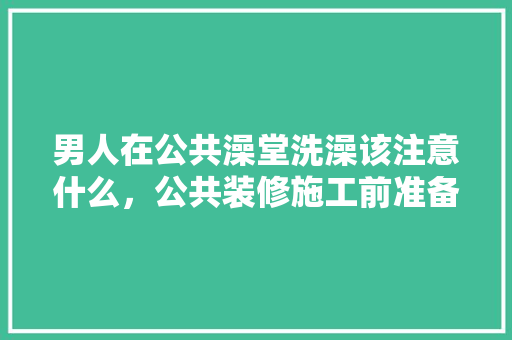 男人在公共澡堂洗澡该注意什么，公共装修施工前准备什么东西。 男人在公共澡堂洗澡该注意什么，公共装修施工前准备什么东西。 买房须知