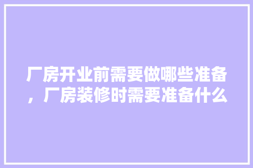 厂房开业前需要做哪些准备，厂房装修时需要准备什么东西。 厂房开业前需要做哪些准备，厂房装修时需要准备什么东西。 家居装饰