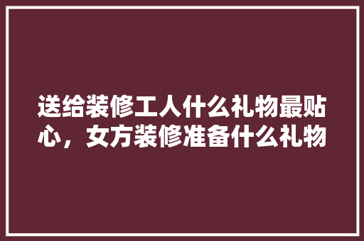 送给装修工人什么礼物最贴心，女方装修准备什么礼物好呢。 送给装修工人什么礼物最贴心，女方装修准备什么礼物好呢。 装修知识