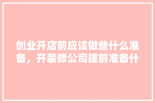 创业开店前应该做些什么准备，开装修公司提前准备什么东西。 创业开店前应该做些什么准备，开装修公司提前准备什么东西。 买房须知