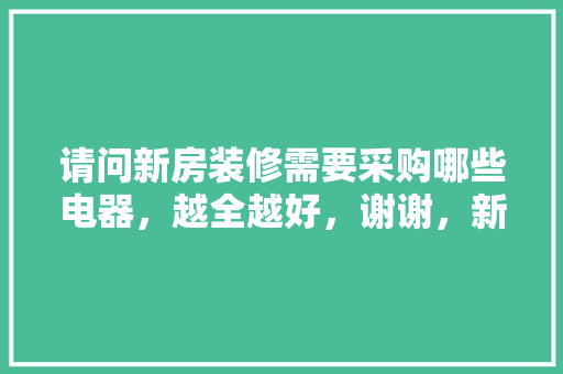 请问新房装修需要采购哪些电器，越全越好，谢谢，新家装修准备买什么东西。 请问新房装修需要采购哪些电器，越全越好，谢谢，新家装修准备买什么东西。 买房须知