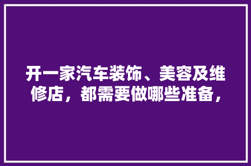 开一家汽车装饰、美容及维修店，都需要做哪些准备，装修师傅要做什么准备工作。 开一家汽车装饰、美容及维修店，都需要做哪些准备，装修师傅要做什么准备工作。 装修知识