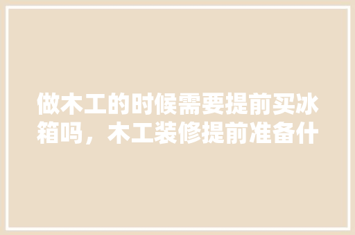 做木工的时候需要提前买冰箱吗，木工装修提前准备什么东西。 做木工的时候需要提前买冰箱吗，木工装修提前准备什么东西。 二手房