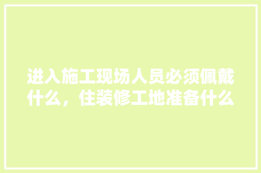 进入施工现场人员必须佩戴什么，住装修工地准备什么物品好。 进入施工现场人员必须佩戴什么，住装修工地准备什么物品好。 买房须知