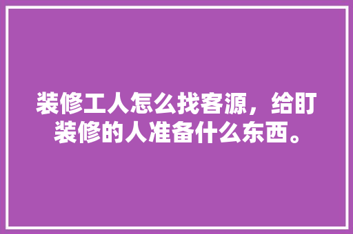 装修工人怎么找客源，给盯装修的人准备什么东西。 装修工人怎么找客源，给盯装修的人准备什么东西。 买房须知