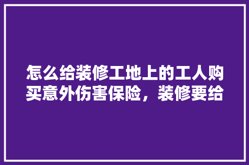 怎么给装修工地上的工人购买意外伤害保险，装修要给工地准备什么东西。 怎么给装修工地上的工人购买意外伤害保险，装修要给工地准备什么东西。 家居设计