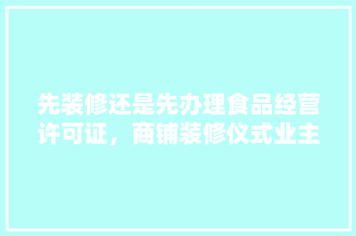 先装修还是先办理食品经营许可证，商铺装修仪式业主需要准备什么材料。 先装修还是先办理食品经营许可证，商铺装修仪式业主需要准备什么材料。 二手房
