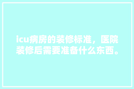 icu病房的装修标准，医院装修后需要准备什么东西。 icu病房的装修标准，医院装修后需要准备什么东西。 二手房