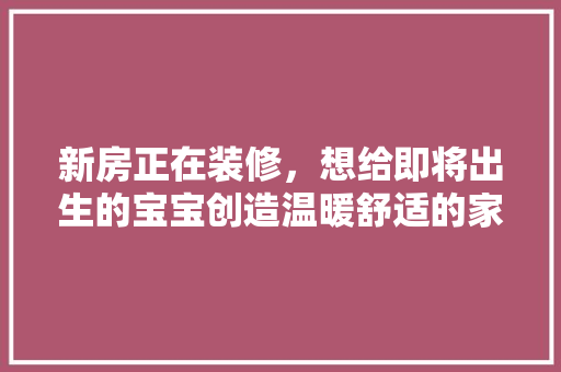 新房正在装修，想给即将出生的宝宝创造温暖舒适的家居环境，有什么好的建议，儿童房装修前做什么准备工作。 新房正在装修，想给即将出生的宝宝创造温暖舒适的家居环境，有什么好的建议，儿童房装修前做什么准备工作。 家居设计