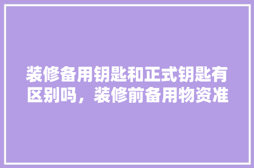 装修备用钥匙和正式钥匙有区别吗，装修前备用物资准备什么材料。 装修备用钥匙和正式钥匙有区别吗，装修前备用物资准备什么材料。 家居设计