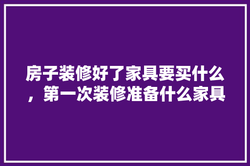 房子装修好了家具要买什么，第一次装修准备什么家具比较好。 房子装修好了家具要买什么，第一次装修准备什么家具比较好。 家居设计