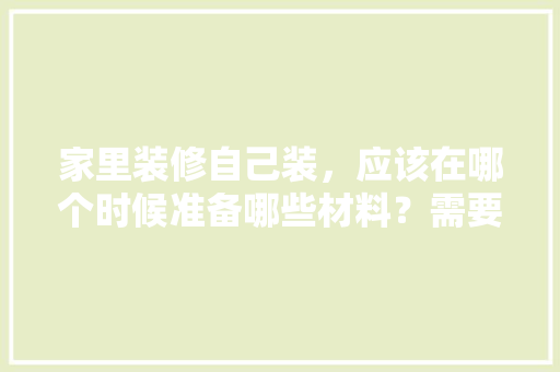 家里装修自己装，应该在哪个时候准备哪些材料？需要几个月时间，装修前5项准备什么材料。 家里装修自己装，应该在哪个时候准备哪些材料？需要几个月时间，装修前5项准备什么材料。 买房须知