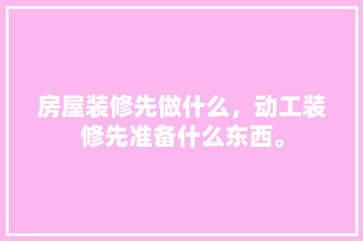 房屋装修先做什么，动工装修先准备什么东西。 房屋装修先做什么，动工装修先准备什么东西。 二手房