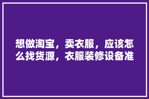 想做淘宝，卖衣服，应该怎么找货源，衣服装修设备准备什么材料。 想做淘宝，卖衣服，应该怎么找货源，衣服装修设备准备什么材料。 二手房