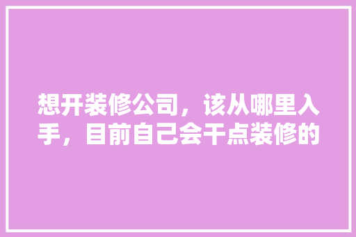 想开装修公司，该从哪里入手，目前自己会干点装修的活，装修公司要准备什么东西呢。 想开装修公司，该从哪里入手，目前自己会干点装修的活，装修公司要准备什么东西呢。 家居设计