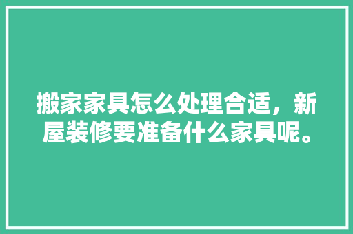 搬家家具怎么处理合适，新屋装修要准备什么家具呢。 搬家家具怎么处理合适，新屋装修要准备什么家具呢。 家居装饰