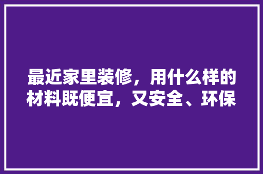 最近家里装修，用什么样的材料既便宜，又安全、环保，装修须准备什么材料好些呢。 最近家里装修，用什么样的材料既便宜，又安全、环保，装修须准备什么材料好些呢。 家居装饰