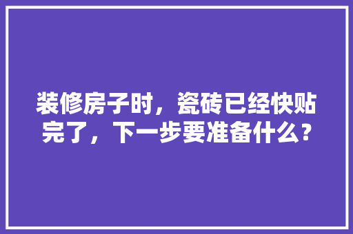 装修房子时，瓷砖已经快贴完了，下一步要准备什么？注意哪些，装修完了家里要准备什么东西。 装修房子时，瓷砖已经快贴完了，下一步要准备什么？注意哪些，装修完了家里要准备什么东西。 家居装饰