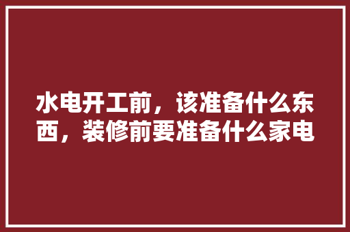 水电开工前，该准备什么东西，装修前要准备什么家电设备。 水电开工前，该准备什么东西，装修前要准备什么家电设备。 家居装饰