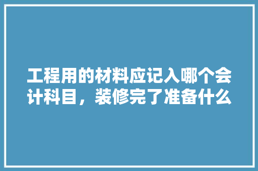 工程用的材料应记入哪个会计科目，装修完了准备什么材料好。 工程用的材料应记入哪个会计科目，装修完了准备什么材料好。 家居设计
