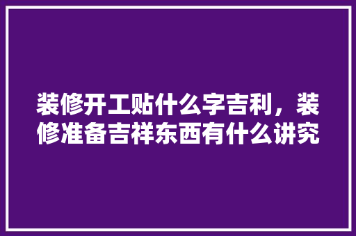 装修开工贴什么字吉利，装修准备吉祥东西有什么讲究。 装修开工贴什么字吉利，装修准备吉祥东西有什么讲究。 二手房