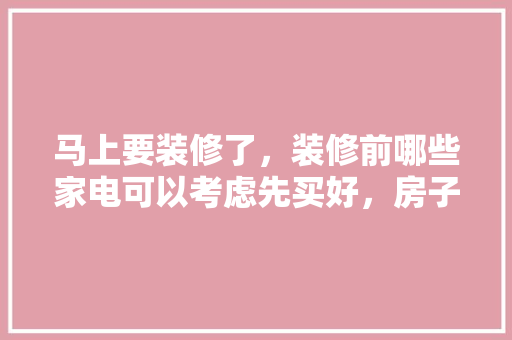 马上要装修了，装修前哪些家电可以考虑先买好，房子准备装修要先买什么东西。 马上要装修了，装修前哪些家电可以考虑先买好，房子准备装修要先买什么东西。 买房须知
