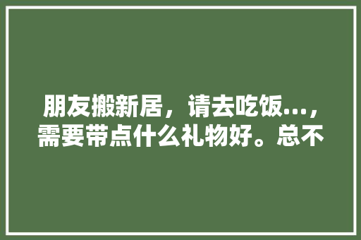 朋友搬新居，请去吃饭…，需要带点什么礼物好。总不能两手空空的去吧，新家装修需要准备什么东西。 朋友搬新居，请去吃饭…，需要带点什么礼物好。总不能两手空空的去吧，新家装修需要准备什么东西。 家居装饰