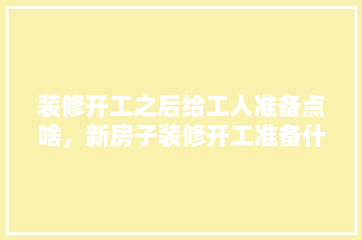 装修开工之后给工人准备点啥，新房子装修开工准备什么东西。 装修开工之后给工人准备点啥，新房子装修开工准备什么东西。 买房须知