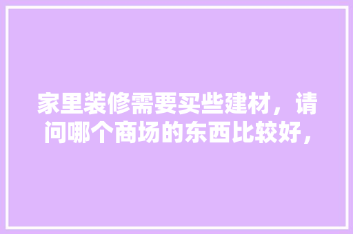 家里装修需要买些建材，请问哪个商场的东西比较好，准备装修去什么商场比较好。 家里装修需要买些建材，请问哪个商场的东西比较好，准备装修去什么商场比较好。 家居装饰