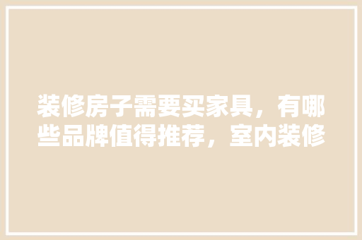 装修房子需要买家具，有哪些品牌值得推荐，室内装修准备什么家具比较好。 装修房子需要买家具，有哪些品牌值得推荐，室内装修准备什么家具比较好。 家居装饰