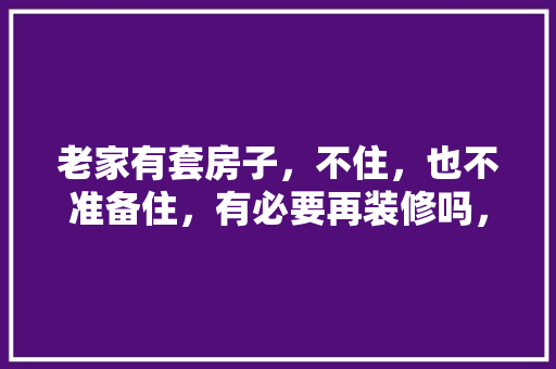 老家有套房子，不住，也不准备住，有必要再装修吗，新房装修业主需要准备什么吗知乎。 老家有套房子，不住，也不准备住，有必要再装修吗，新房装修业主需要准备什么吗知乎。 二手房