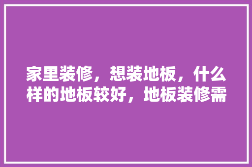 家里装修，想装地板，什么样的地板较好，地板装修需要准备什么材料。 家里装修，想装地板，什么样的地板较好，地板装修需要准备什么材料。 买房须知