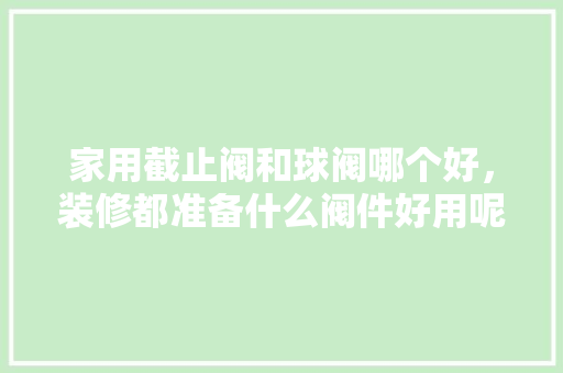 家用截止阀和球阀哪个好，装修都准备什么阀件好用呢。 家用截止阀和球阀哪个好，装修都准备什么阀件好用呢。 买房须知