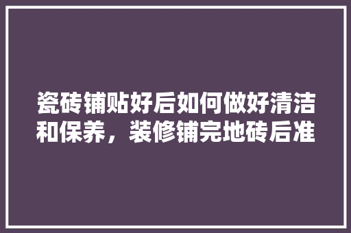 瓷砖铺贴好后如何做好清洁和保养，装修铺完地砖后准备什么东西。 瓷砖铺贴好后如何做好清洁和保养，装修铺完地砖后准备什么东西。 二手房