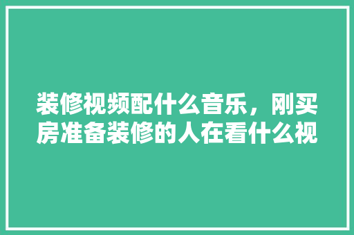 装修视频配什么音乐，刚买房准备装修的人在看什么视频呢。 装修视频配什么音乐，刚买房准备装修的人在看什么视频呢。 二手房
