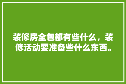 装修房全包都有些什么，装修活动要准备些什么东西。 装修房全包都有些什么，装修活动要准备些什么东西。 买房须知