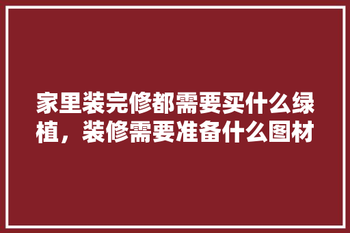 家里装完修都需要买什么绿植，装修需要准备什么图材呢视频。 家里装完修都需要买什么绿植，装修需要准备什么图材呢视频。 买房须知