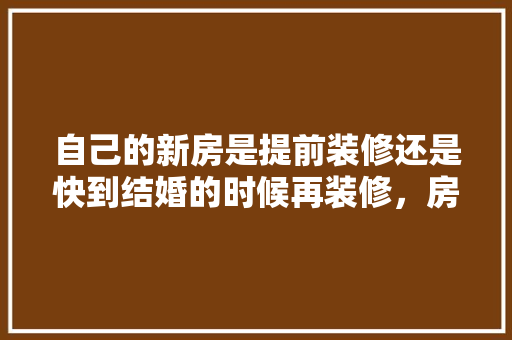 自己的新房是提前装修还是快到结婚的时候再装修，房屋装修提前要准备什么东西。 自己的新房是提前装修还是快到结婚的时候再装修，房屋装修提前要准备什么东西。 装修知识