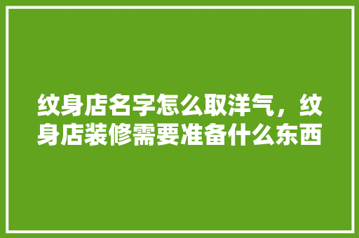 纹身店名字怎么取洋气，纹身店装修需要准备什么东西。 纹身店名字怎么取洋气，纹身店装修需要准备什么东西。 装修知识