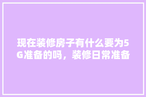 现在装修房子有什么要为5G准备的吗，装修日常准备什么物品好。 现在装修房子有什么要为5G准备的吗，装修日常准备什么物品好。 装修知识