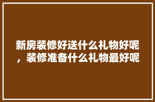 新房装修好送什么礼物好呢，装修准备什么礼物最好呢。 新房装修好送什么礼物好呢，装修准备什么礼物最好呢。 二手房