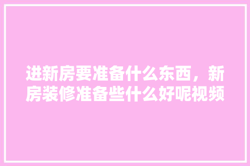 进新房要准备什么东西，新房装修准备些什么好呢视频。 进新房要准备什么东西，新房装修准备些什么好呢视频。 装修知识