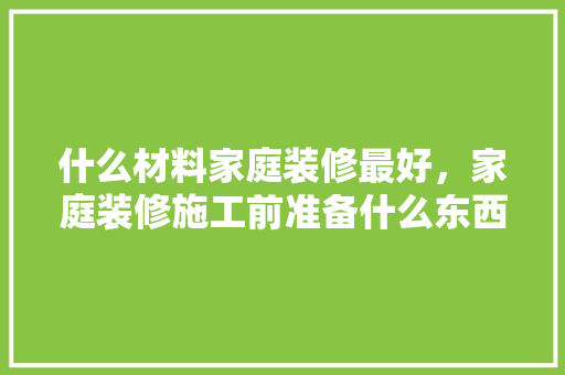 什么材料家庭装修最好，家庭装修施工前准备什么东西。 什么材料家庭装修最好，家庭装修施工前准备什么东西。 二手房