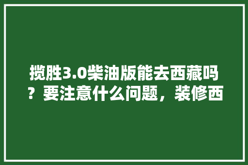 揽胜3.0柴油版能去西藏吗？要注意什么问题，装修西藏需要准备些什么东西。 揽胜3.0柴油版能去西藏吗？要注意什么问题，装修西藏需要准备些什么东西。 二手房
